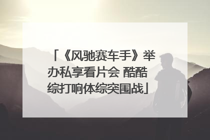 《风驰赛车手》举办私享看片会 酷酷综打响体综突围战