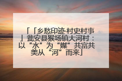 「乡愁印迹·村史村事」瓮安县猴场镇大河村：以“水”为“媒”共富共美从“河”而来