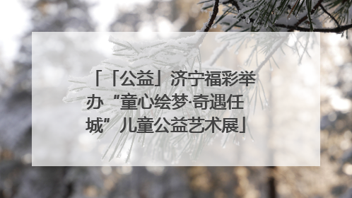 「公益」济宁福彩举办“童心绘梦·奇遇任城”儿童公益艺术展