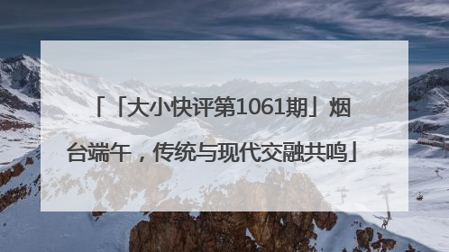 「大小快评第1061期」烟台端午，传统与现代交融共鸣