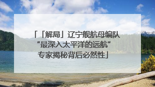 「解局」辽宁舰航母编队“最深入太平洋的远航” 专家揭秘背后必然性