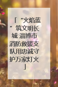 “火焰蓝”筑文明长城 淄博市消防救援支队用忠诚守护万家灯火