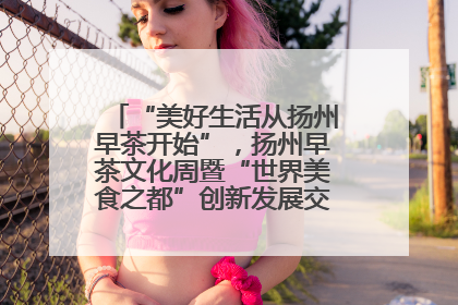 “美好生活从扬州早茶开始”，扬州早茶文化周暨“世界美食之都”创新发展交流活动启幕