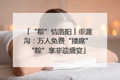 “粽”情洛阳丨重渡沟：万人免费“搂席” “粽”享非遗盛宴