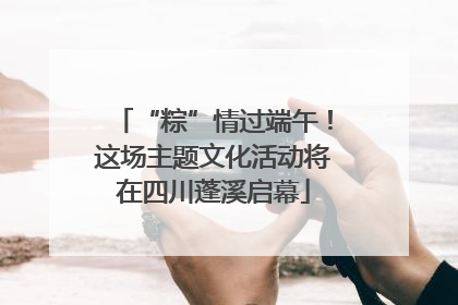 “粽”情过端午！这场主题文化活动将在四川蓬溪启幕
