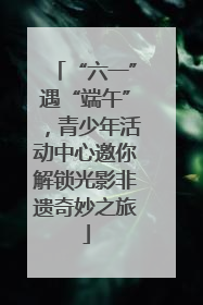 “六一”遇“端午”，青少年活动中心邀你解锁光影非遗奇妙之旅