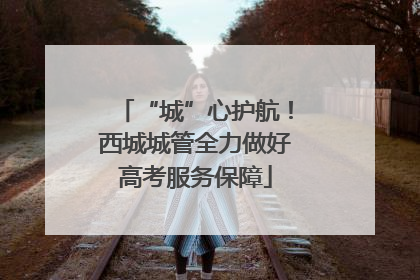 “城”心护航！西城城管全力做好高考服务保障