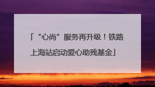 “心尚”服务再升级！铁路上海站启动爱心助残基金