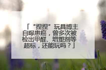 “捏捏”玩具博主自曝患癌，曾多次被检出甲醛、增塑剂等超标，还能玩吗？