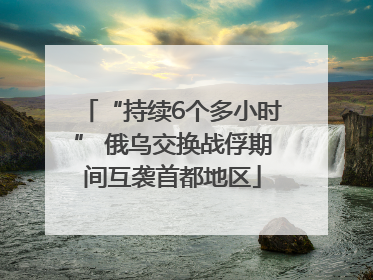 “持续6个多小时” 俄乌交换战俘期间互袭首都地区