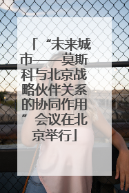 “未来城市——莫斯科与北京战略伙伴关系的协同作用”会议在北京举行
