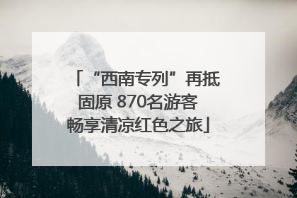 “西南专列”再抵固原 870名游客畅享清凉红色之旅
