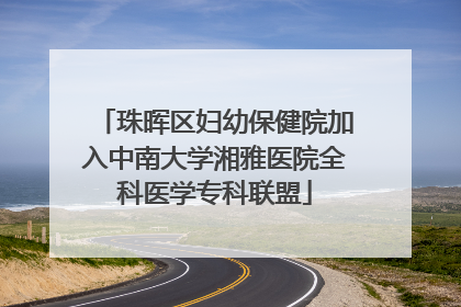 珠晖区妇幼保健院加入中南大学湘雅医院全科医学专科联盟