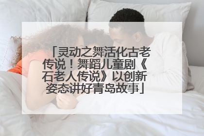 灵动之舞活化古老传说！舞蹈儿童剧《石老人传说》以创新姿态讲好青岛故事