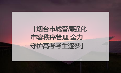 烟台市城管局强化市容秩序管理 全力守护高考考生逐梦
