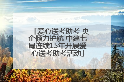 爱心送考助考 央企倾力护航 中建七局连续15年开展爱心送考助考活动
