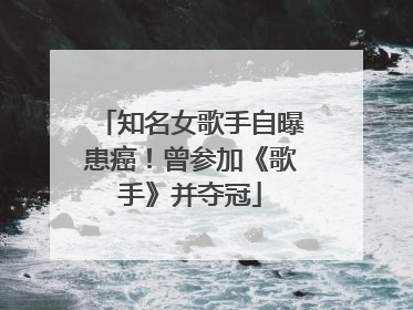知名女歌手自曝患癌！曾参加《歌手》并夺冠