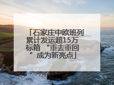 石家庄中欧班列累计发运超15万标箱 “重去重回”成为新亮点