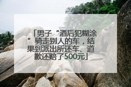 男子“酒后犯糊涂”骑走别人的车，结果到派出所还车、道歉还赔了500元