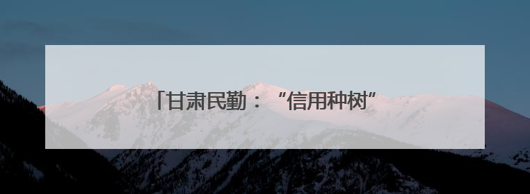 甘肃民勤：“信用种树” 汗水浇出“绿色存折”