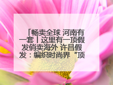 畅卖全球 河南有一套丨这里有一顶假发俏卖海外 许昌假发：编织时尚界“顶上艺术”