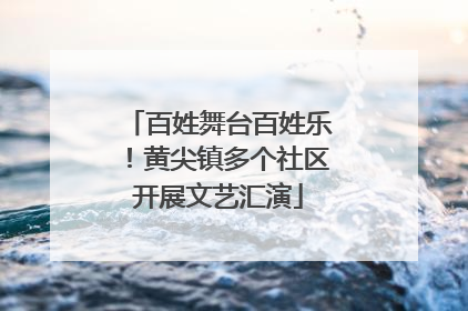百姓舞台百姓乐！黄尖镇多个社区开展文艺汇演