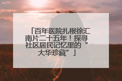 百年医院扎根徐汇南片二十五年！探寻社区居民记忆里的“大华珍藏”