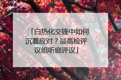 白热化交锋中如何沉着应对？最高检评议组听庭评议