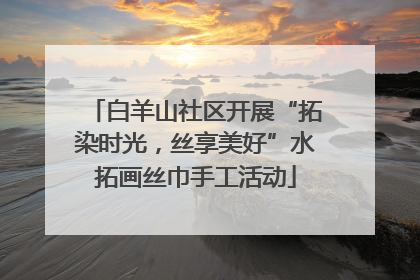 白羊山社区开展“拓染时光，丝享美好”水拓画丝巾手工活动