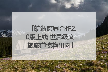皖浙跨界合作2.0版上线 世界级文旅廊道惊艳出圈