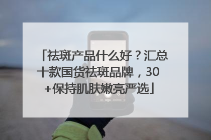祛斑产品什么好？汇总十款国货祛斑品牌，30+保持肌肤嫩亮严选