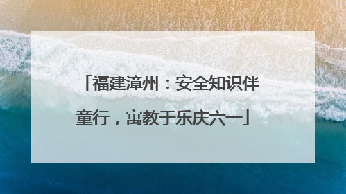 福建漳州：安全知识伴童行，寓教于乐庆六一