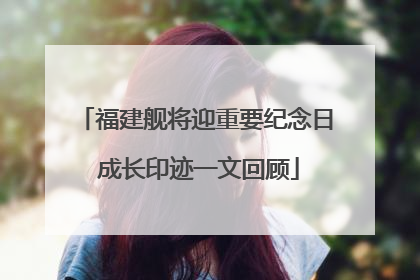 福建舰将迎重要纪念日 成长印迹一文回顾