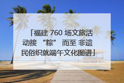 福建 760 场文旅活动接 “粽” 而至 非遗民俗织就端午文化图谱