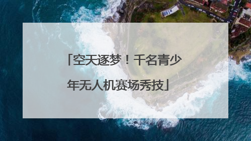 空天逐梦！千名青少年无人机赛场秀技