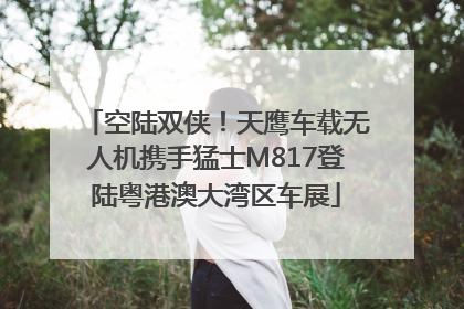 空陆双侠！天鹰车载无人机携手猛士M817登陆粤港澳大湾区车展