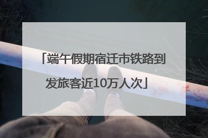端午假期宿迁市铁路到发旅客近10万人次
