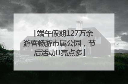 端午假期127万余游客畅游市属公园，节后活动﻿亮点多