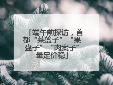 端午前探访，首都“菜篮子”“果盘子”“肉案子”量足价稳