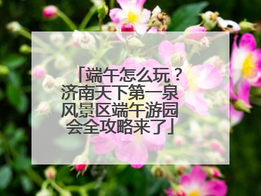 端午怎么玩？济南天下第一泉风景区端午游园会全攻略来了
