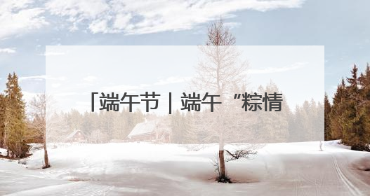 端午节｜端午“粽情长” 安全不打烊