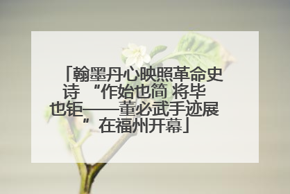 翰墨丹心映照革命史诗 “作始也简 将毕也钜——董必武手迹展”在福州开幕