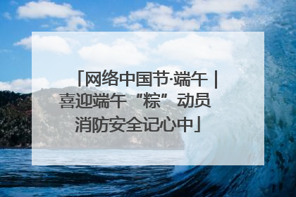 网络中国节·端午｜喜迎端午“粽”动员 消防安全记心中