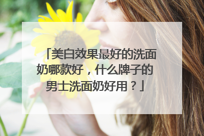 美白效果最好的洗面奶哪款好，什么牌子的男士洗面奶好用？