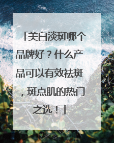 美白淡斑哪个品牌好？什么产品可以有效祛斑，斑点肌的热门之选！