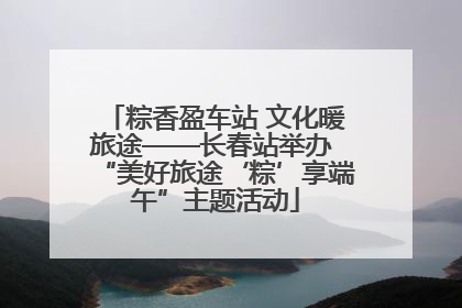 粽香盈车站 文化暖旅途——长春站举办 “美好旅途‘粽’享端午”主题活动