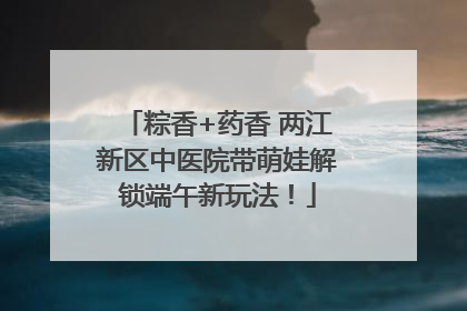 粽香+药香 两江新区中医院带萌娃解锁端午新玩法！