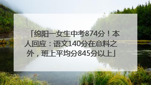 绵阳一女生中考874分！本人回应：语文140分在意料之外，班上平均分845分以上