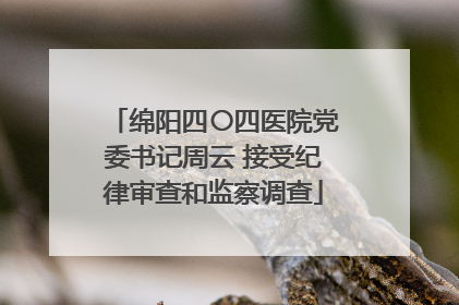 绵阳四〇四医院党委书记周云 接受纪律审查和监察调查