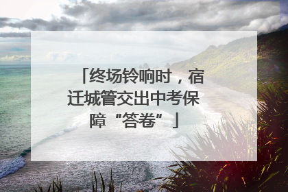 终场铃响时，宿迁城管交出中考保障“答卷”